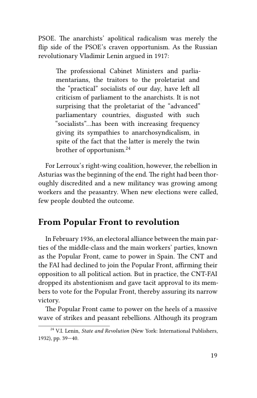 PSOE. The anarchists’ apolitical radicalism was merely the flip side of the PSOE’s craven opportunism. As the Russian revolutionary Vladimir Lenin argued in 1917 The professional Cabinet Ministers and parlia- mentarians, the traitors to the proletariat and the “practical” socialists of our day, have left all criticism of parliament to the anarchists. It is not surprising that the proletariat of the “advanced” parliamentary countries, disgusted with such “socialists”..has been with increasing frequency giving its sympathies to anarchosyndicalism, in spite of the fact that the latter is merely the twin brother of opportunism 2+ For Lerroux’s right-wing coalition, however, the rebellion in Asturias was the beginning of the end. The right had been thor- oughly discredited and a new militancy was growing among workers and the peasantry. When new elections were called, few people doubted the outcome. From Popular Front to revolution In February 1936, an electoral alliance between the main par- ties of the middle-class and the main workers’ parties, known as the Popular Front, came to power in Spain. The CNT and the FAI had declined to join the Popular Front, affirming their opposition to all political action. But in practice, the CNT-FAI dropped its abstentionism and gave tacit approval to its mem- bers to vote for the Popular Front, thereby assuring its narrow victory. ‘The Popular Front came to power on the heels of a massive wave of strikes and peasant rebellions. Although its program VUL Lenin, State and Revolution (New York: International Publishers, 1932), pp. 3940 19